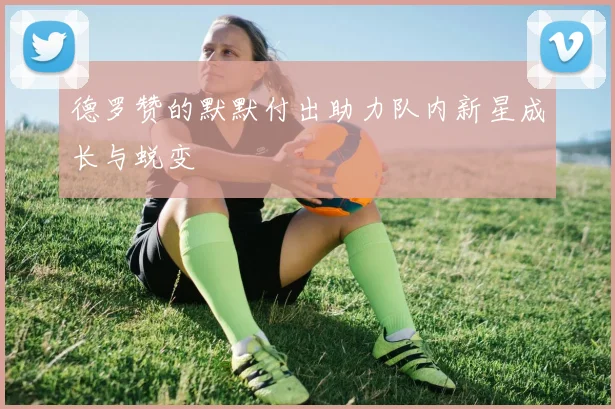 德罗赞的默默付出助力队内新星成长与蜕变