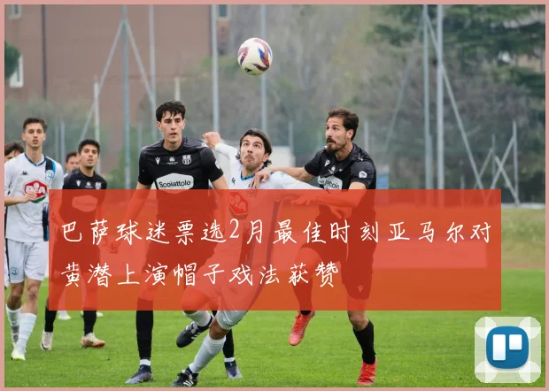 巴萨球迷票选2月最佳时刻亚马尔对黄潜上演帽子戏法获赞