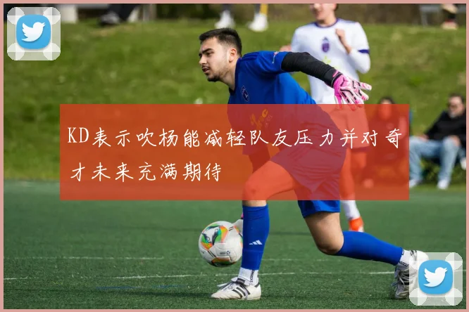 KD表示吹杨能减轻队友压力并对奇才未来充满期待