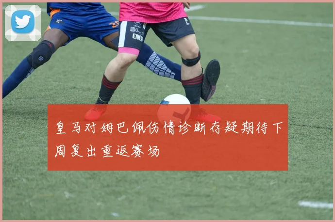 皇马对姆巴佩伤情诊断存疑期待下周复出重返赛场