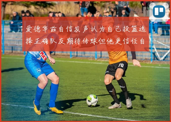 爱德华兹自信发声认为自己投篮选择正确队友期待传球但他更信任自己