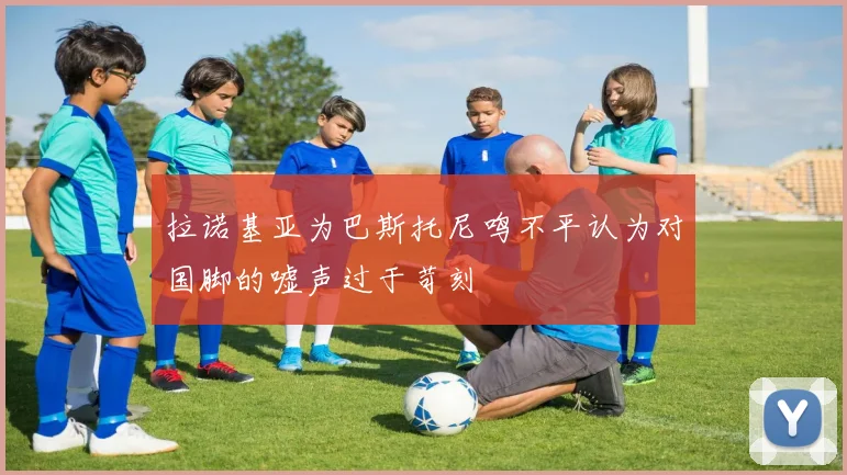 拉诺基亚为巴斯托尼鸣不平认为对国脚的嘘声过于苛刻