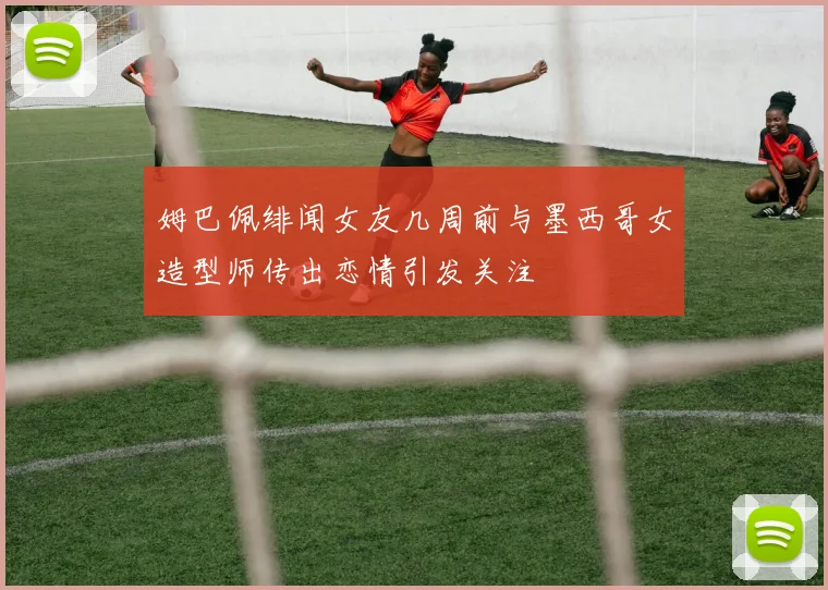 姆巴佩绯闻女友几周前与墨西哥女造型师传出恋情引发关注