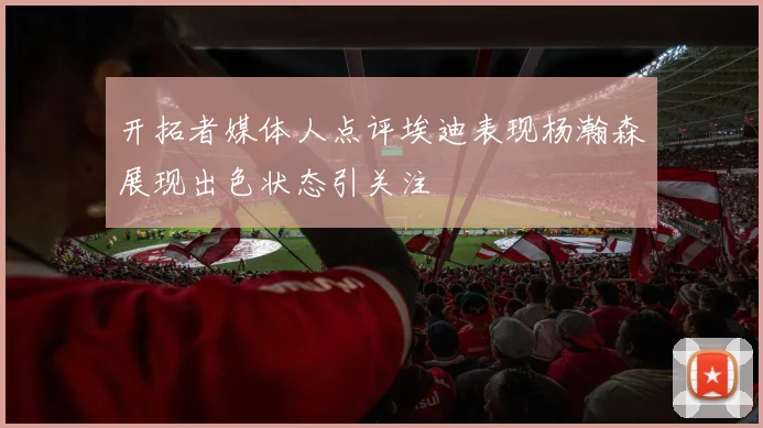 开拓者媒体人点评埃迪表现杨瀚森展现出色状态引关注