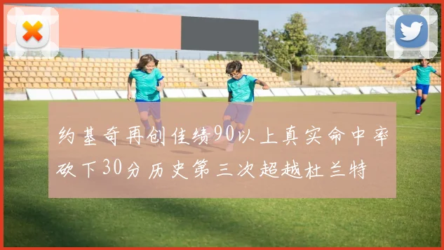 约基奇再创佳绩90以上真实命中率砍下30分历史第三次超越杜兰特