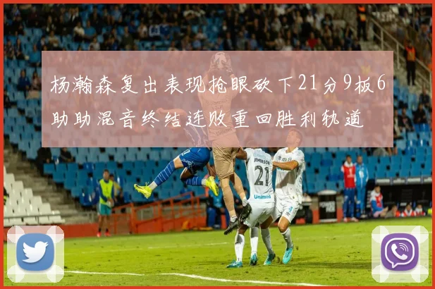 杨瀚森复出表现抢眼砍下21分9板6助助混音终结连败重回胜利轨道