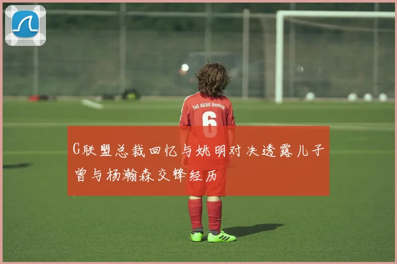 G联盟总裁回忆与姚明对决透露儿子曾与杨瀚森交锋经历