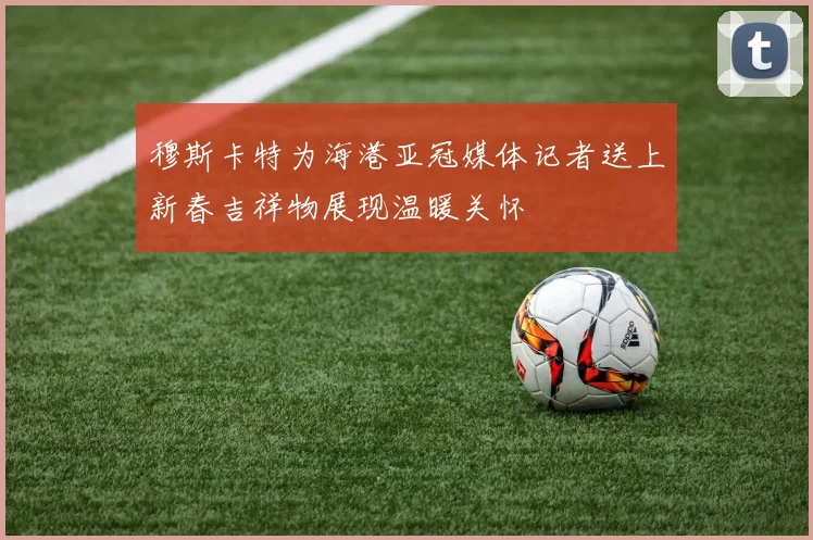 穆斯卡特为海港亚冠媒体记者送上新春吉祥物展现温暖关怀