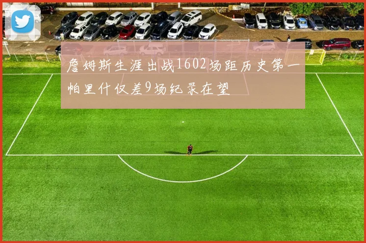 詹姆斯生涯出战1602场距历史第一帕里什仅差9场纪录在望