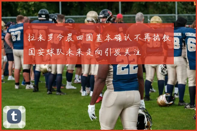 拉米罗今晨回国基本确认不再执教国安球队未来走向引发关注