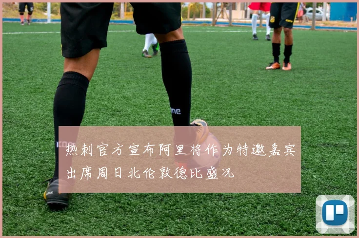 热刺官方宣布阿里将作为特邀嘉宾出席周日北伦敦德比盛况
