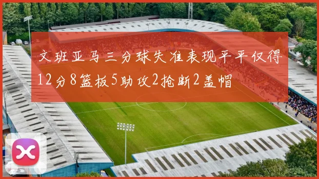 文班亚马三分球失准表现平平仅得12分8篮板5助攻2抢断2盖帽