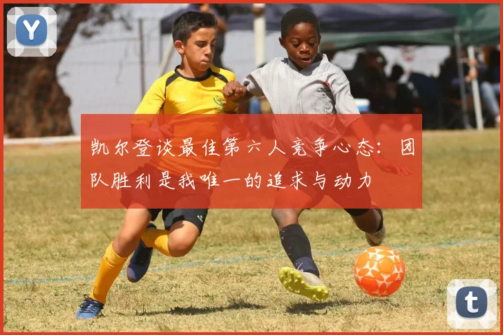 凯尔登谈最佳第六人竞争心态：团队胜利是我唯一的追求与动力