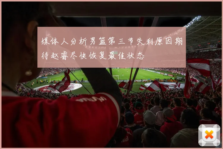 媒体人分析男篮第三节失利原因期待赵睿尽快恢复最佳状态