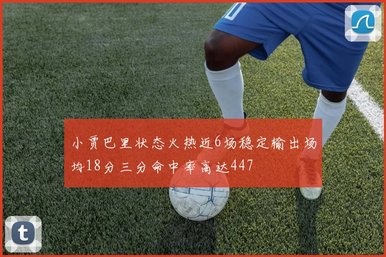 小贾巴里状态火热近6场稳定输出场均18分三分命中率高达447