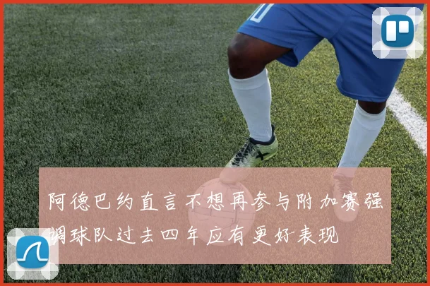 阿德巴约直言不想再参与附加赛强调球队过去四年应有更好表现