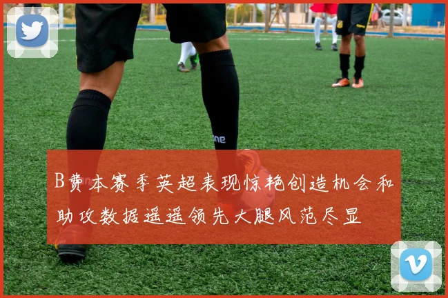 B费本赛季英超表现惊艳创造机会和助攻数据遥遥领先大腿风范尽显