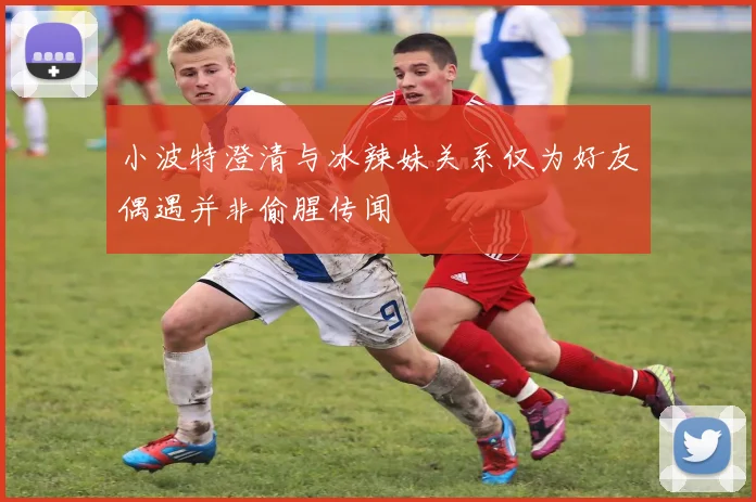 小波特澄清与冰辣妹关系仅为好友偶遇并非偷腥传闻