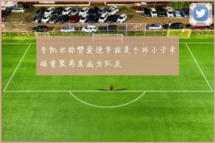 李凯尔称赞爱德华兹是个坏小子幸福重聚再度成为队友