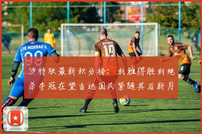 沙特联最新积分榜：利雅得胜利绝杀夺冠在望吉达国民紧随其后新月争夺激烈