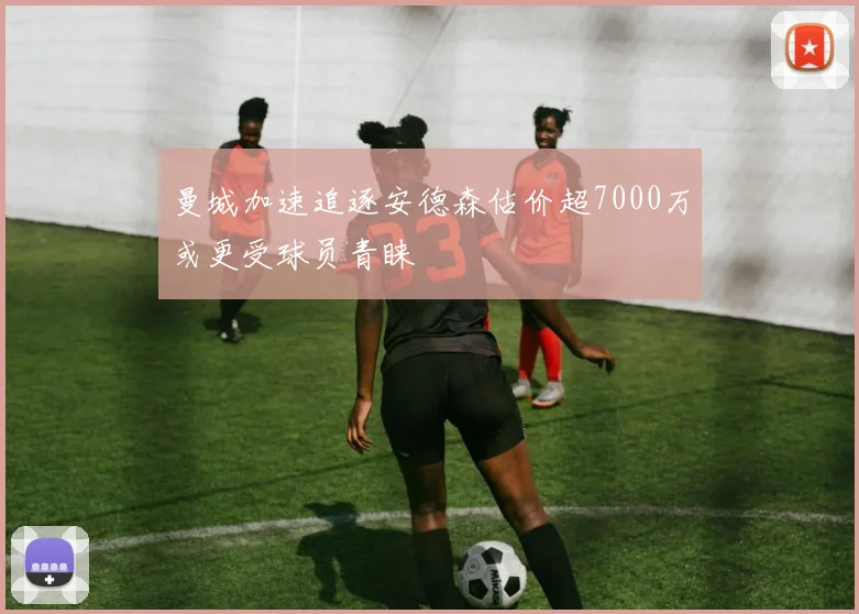 曼城加速追逐安德森估价超7000万或更受球员青睐