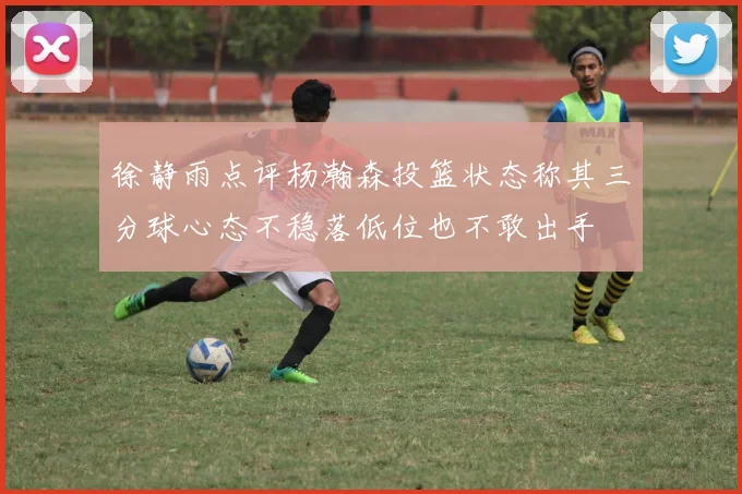 徐静雨点评杨瀚森投篮状态称其三分球心态不稳落低位也不敢出手