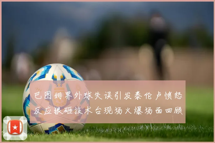 巴图姆界外球失误引发泰伦卢愤怒反应狠砸技术台现场火爆场面回顾