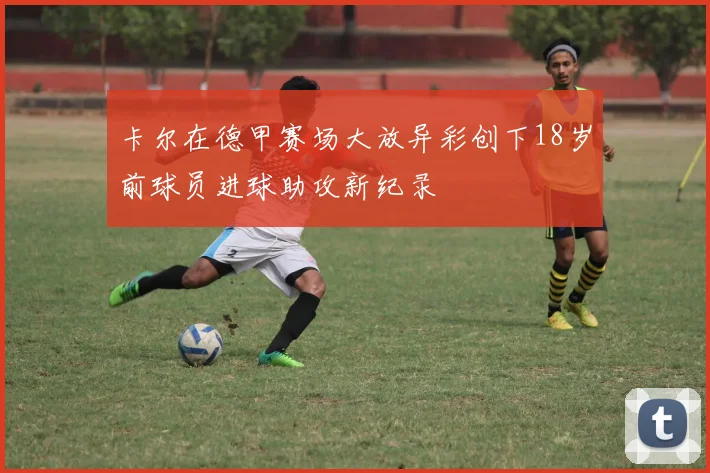 卡尔在德甲赛场大放异彩创下18岁前球员进球助攻新纪录