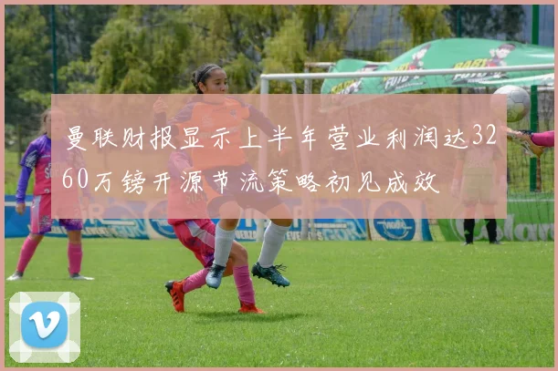 曼联财报显示上半年营业利润达3260万镑开源节流策略初见成效