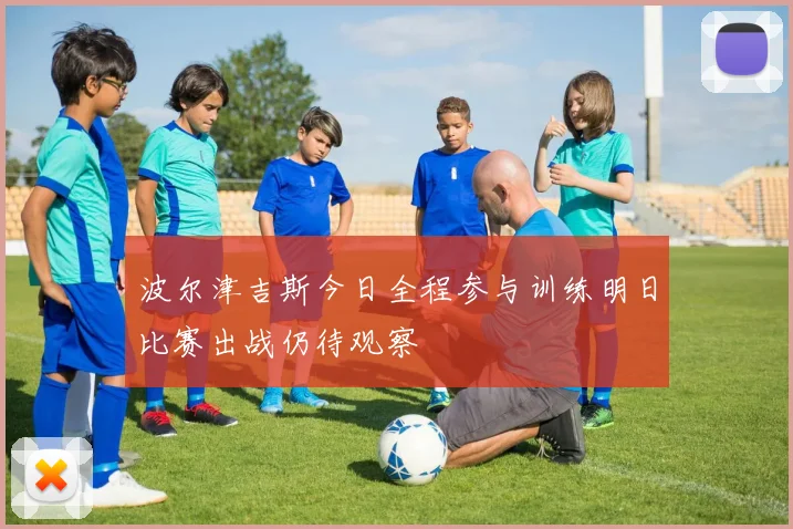 波尔津吉斯今日全程参与训练明日比赛出战仍待观察