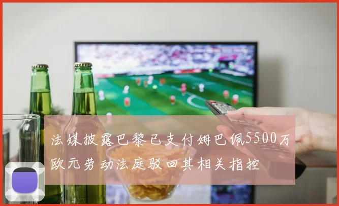 法媒披露巴黎已支付姆巴佩5500万欧元劳动法庭驳回其相关指控