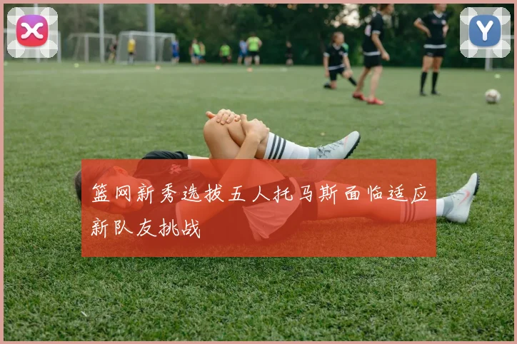篮网新秀选拔五人托马斯面临适应新队友挑战