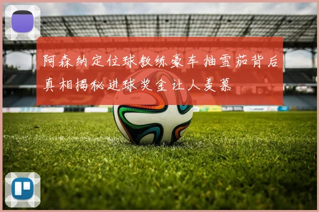 阿森纳定位球教练豪车抽雪茄背后真相揭秘进球奖金让人羡慕