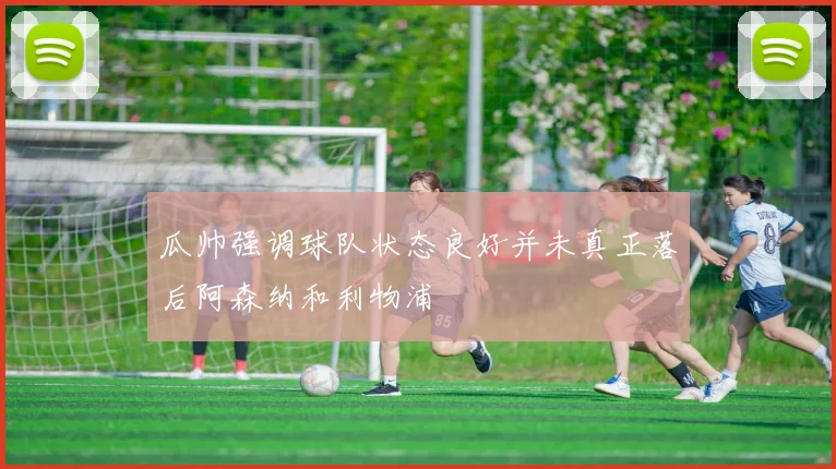 瓜帅强调球队状态良好并未真正落后阿森纳和利物浦