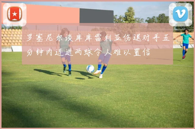 罗塞尼尔谈库库雷利亚伤退对手五分钟内连进两球令人难以置信
