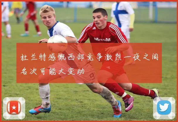 杜兰特感慨西部竞争激烈一夜之间名次可能大变动