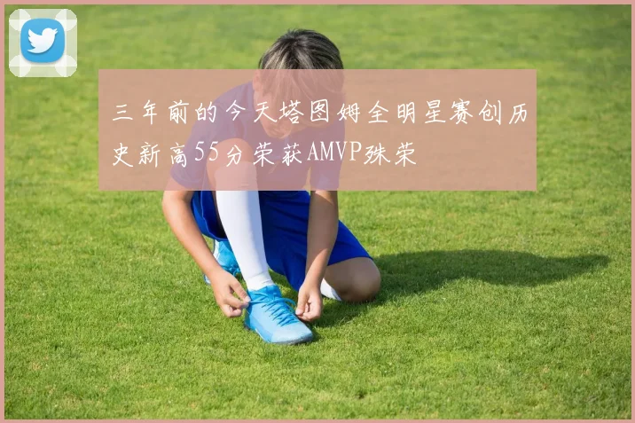 三年前的今天塔图姆全明星赛创历史新高55分荣获AMVP殊荣