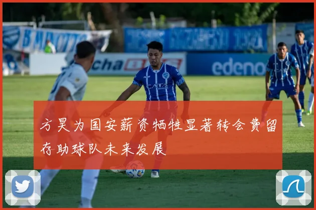 方昊为国安薪资牺牲显著转会费留存助球队未来发展