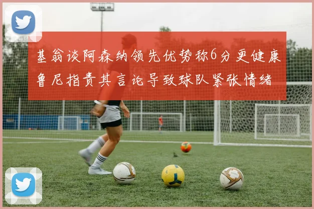基翁谈阿森纳领先优势称6分更健康鲁尼指责其言论导致球队紧张情绪