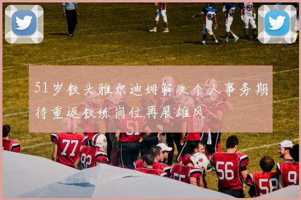 51岁教头雅尔迪姆解决个人事务期待重返教练岗位再展雄风