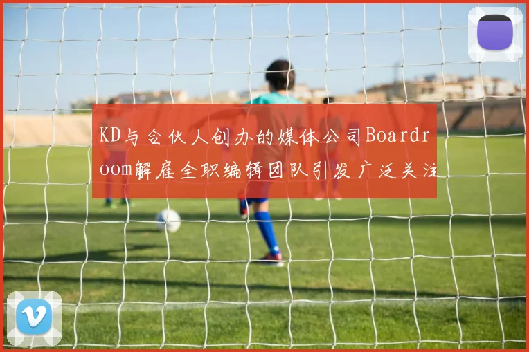 KD与合伙人创办的媒体公司Boardroom解雇全职编辑团队引发广泛关注