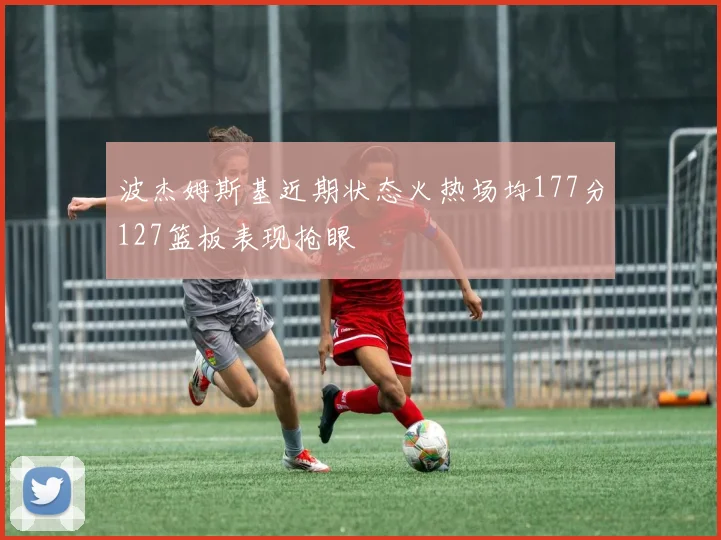 波杰姆斯基近期状态火热场均177分127篮板表现抢眼