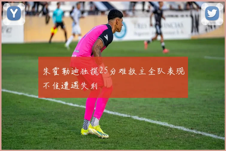 朱霍勒迪独揽25分难救主全队表现不佳遭遇失利