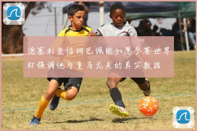 德塞利坚信姆巴佩能如愿参赛世界杯强调他与皇马无关的真实数据